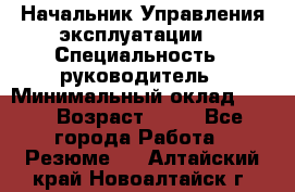 Начальник Управления эксплуатации  › Специальность ­ руководитель › Минимальный оклад ­ 80 › Возраст ­ 55 - Все города Работа » Резюме   . Алтайский край,Новоалтайск г.